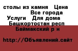 столы из камня › Цена ­ 55 000 - Все города Услуги » Для дома   . Башкортостан респ.,Баймакский р-н